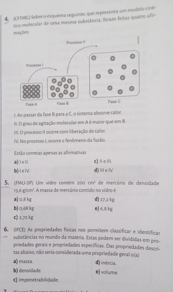 (CFTMG) Sobre o esquema seguinte, que representa um modelo ciné-
tico-molecular de uma mesma substância, foram feitas quatro afir-
mações:
I. Ao passar da fase B para a C, o sistema absorve calor.
II. O grau de agitação molecular em A é maior que em B.
III. O processo II ocorre com liberação de calor.
IV. No processo I, ocorre o fenômeno da fusão.
Estão corretas apenas as afirmativas
a) I e II. c)ⅡeⅢI.
b) 1 e IV. d) I e IV.
5. (FMU-SP) Um vidro contém 200cm^3 de mercúrio de densidade
13,6g/cm^3. A massa de mercúrio contido no vidro é
a) 0,8 kg d) 27,2 kg
b) 0,68 kg e) 6,8 kg
c) 2,72 kg
6. (IFCE) As propriedades físicas nos permitem classificar e identificar
substâncias no mundo da matéria. Estas podem ser divididas em pro-
priedades gerais e propriedades específicas. Das propriedades descri-
tas abaixo, não seria considerada uma propriedade geral o(a)
a) massa.
d) inércia.
b) densidade. e) volume.
c) impenetrabilidade.