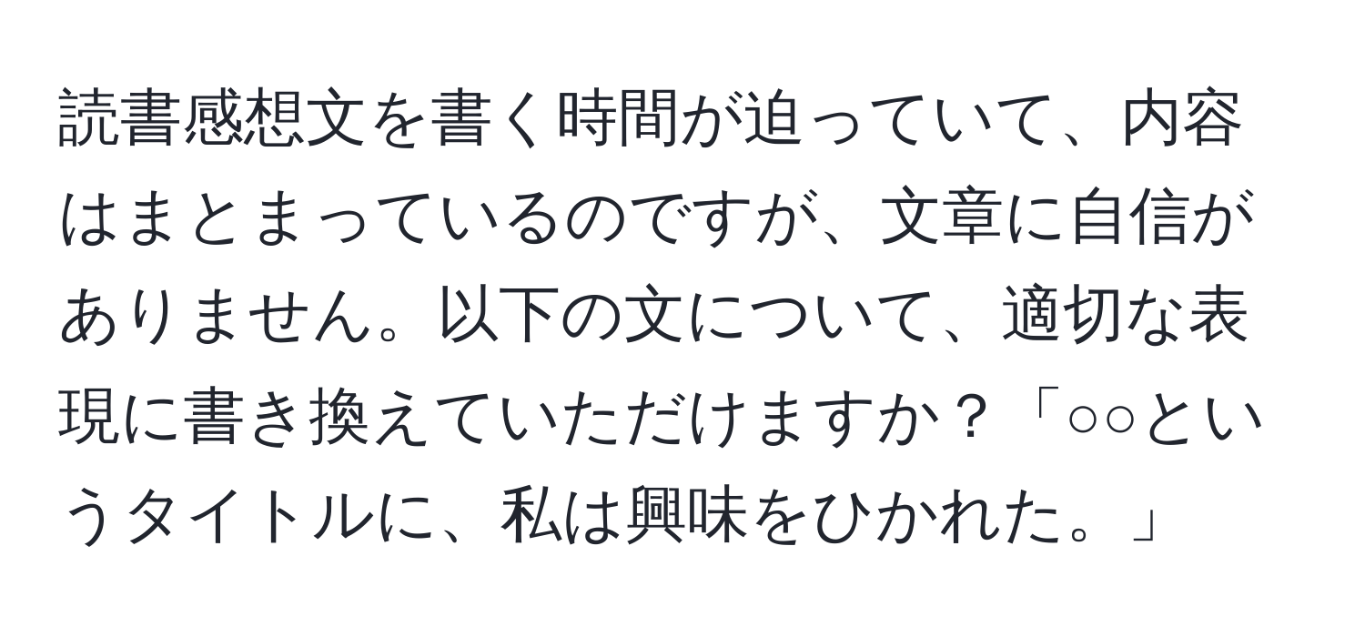 読書感想文を書く時間が迫っていて、内容はまとまっているのですが、文章に自信がありません。以下の文について、適切な表現に書き換えていただけますか？「○○というタイトルに、私は興味をひかれた。」