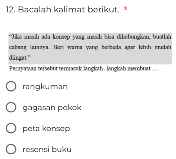 Bacalah kalimat berikut. *
“Jika masih ada konsep yang masih bisa dihubungkan, buatlah
cabang lainnya. Beri warna yang berbeda agar lebih mudah
diingat.”
Pernyataan tersebut termasuk langkah- langkah membuat ....
rangkuman
gagasan pokok
peta konsep
resensi buku