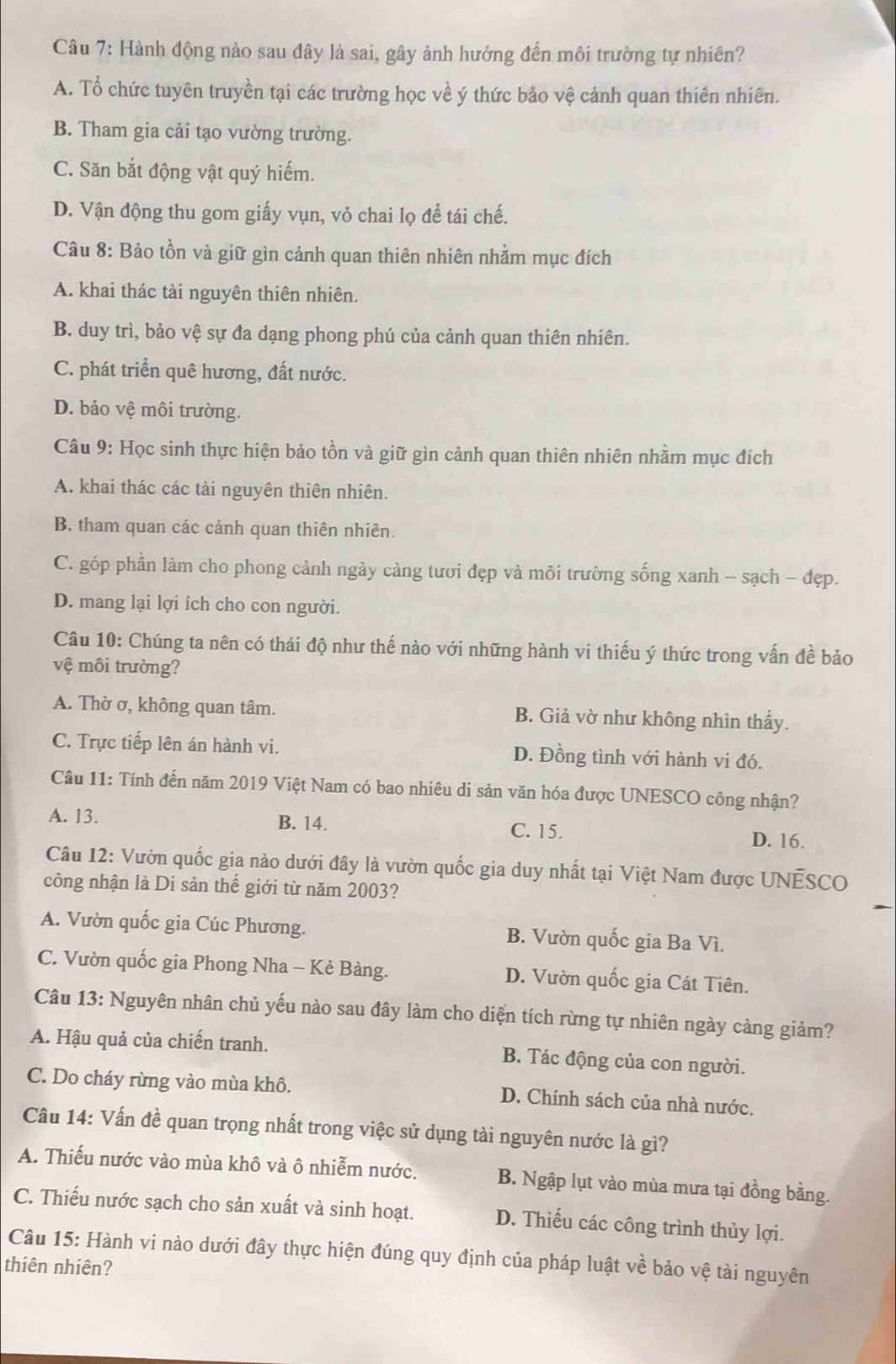 Hành động nào sau đây là sai, gây ảnh hưởng đến môi trường tự nhiên?
A. Tổ chức tuyên truyền tại các trường học về ý thức bảo vệ cảnh quan thiên nhiên.
B. Tham gia cải tạo vường trường.
C. Săn bắt động vật quý hiếm.
D. Vận động thu gom giấy vụn, vỏ chai lọ để tái chế.
Câu 8: Bảo tồn và giữ gìn cảnh quan thiên nhiên nhằm mục đích
A. khai thác tài nguyên thiên nhiên.
B. duy trì, bảo vệ sự đa dạng phong phú của cảnh quan thiên nhiên.
C. phát triển quê hương, đất nước.
D. bảo vệ môi trường.
Câu 9: Học sinh thực hiện bảo tồn và giữ gìn cảnh quan thiên nhiên nhằm mục đích
A. khai thác các tài nguyên thiên nhiên.
B. tham quan các cảnh quan thiên nhiên.
C. góp phần làm cho phong cảnh ngày càng tưới đẹp và môi trường sống xanh - sạch - đẹp.
D. mang lại lợi ích cho con người.
Câu 10: Chúng ta nên có thái độ như thế nào với những hành vi thiếu ý thức trong vấn đề bảo
vệ môi trường?
A. Thờ ơ, không quan tâm. B. Giả vờ như không nhìn thấy.
C. Trực tiếp lên án hành vi. D. Đồng tình với hành vi đó.
Câu 11: Tính đến năm 2019 Việt Nam có bao nhiêu di sản văn hóa được UNESCO công nhận?
A. 13. B. 14. C. 15. D. 16.
Câu 12: Vườn quốc gia nào dưới đây là vườn quốc gia duy nhất tại Việt Nam được UNESCO
công nhận là Di sản thế giới từ năm 2003?
A. Vườn quốc gia Cúc Phương. B. Vườn quốc gia Ba Vì.
C. Vườn quốc gia Phong Nha - Kẻ Bàng. D. Vườn quốc gia Cát Tiên.
Câu 13: Nguyên nhân chủ yếu nào sau đây làm cho diện tích rừng tự nhiên ngày càng giảm?
A. Hậu quả của chiến tranh. B. Tác động của con người.
C. Do cháy rừng vào mùa khô. D. Chính sách của nhà nước.
Câu 14: Vấn đề quan trọng nhất trong việc sử dụng tài nguyên nước là gì?
A. Thiếu nước vào mùa khô và ô nhiễm nước. B. Ngập lụt vào mùa mưa tại đồng bằng.
C. Thiếu nước sạch cho sản xuất và sinh hoạt. D. Thiếu các công trình thủy lợi.
Câu 15: Hành vi nào dưới đây thực hiện đúng quy định của pháp luật về bảo vệ tài nguyên
thiên nhiên?