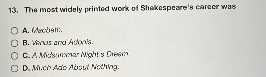 The most widely printed work of Shakespeare's career was
A. Macbeth.
B. Venus and Adonis.
C. A Midsummer Night's Dream.
D. Much Ado About Nothing.