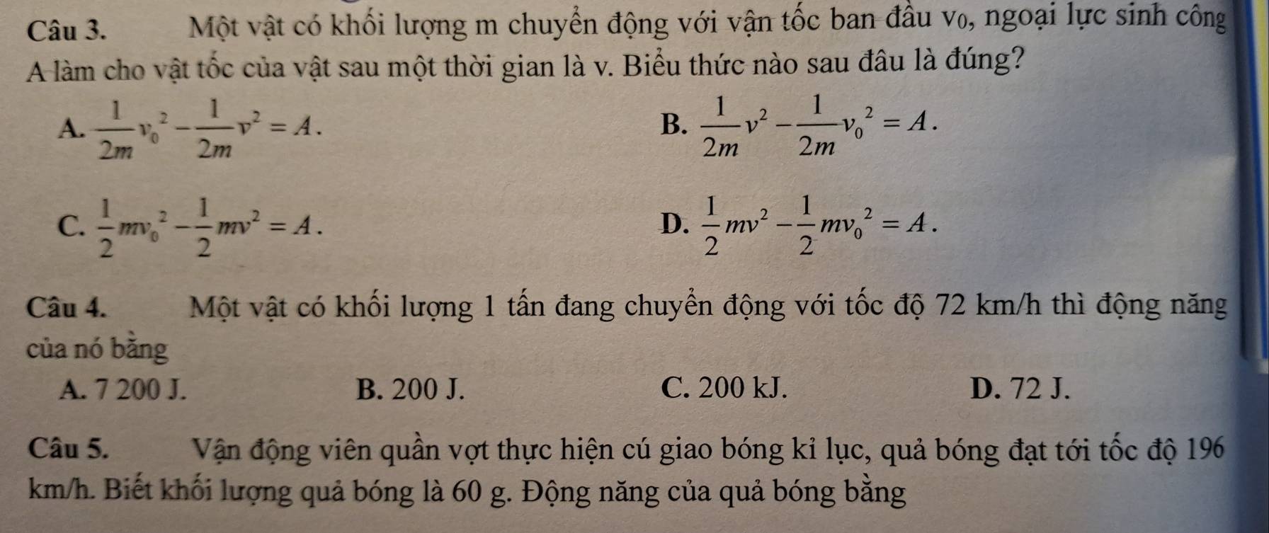 Một vật có khối lượng m chuyển động với vận tốc ban đầu v₀, ngoại lực sinh công
A làm cho vật tốc của vật sau một thời gian là v. Biểu thức nào sau đâu là đúng?
A.  1/2m v_0^(2-frac 1)2mv^2=A.  1/2m v^2- 1/2m v_0^(2=A. 
B.
C. frac 1)2mv_0^(2-frac 1)2mv^2=A.  1/2 mv^2- 1/2 mv_0^2=A. 
D.
Câu 4. Một vật có khối lượng 1 tấn đang chuyền động với tốc độ 72 km/h thì động năng
của nó bằng
A. 7 200 J. B. 200 J. C. 200 kJ. D. 72 J.
Câu 5. Vận động viên quần vợt thực hiện cú giao bóng kỉ lục, quả bóng đạt tới tốc độ 196
km/h. Biết khối lượng quả bóng là 60 g. Động năng của quả bóng bằng