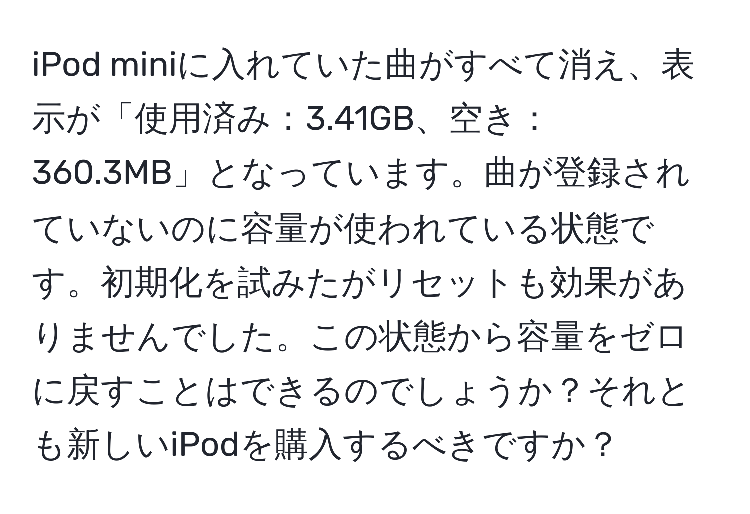 iPod miniに入れていた曲がすべて消え、表示が「使用済み：3.41GB、空き：360.3MB」となっています。曲が登録されていないのに容量が使われている状態です。初期化を試みたがリセットも効果がありませんでした。この状態から容量をゼロに戻すことはできるのでしょうか？それとも新しいiPodを購入するべきですか？