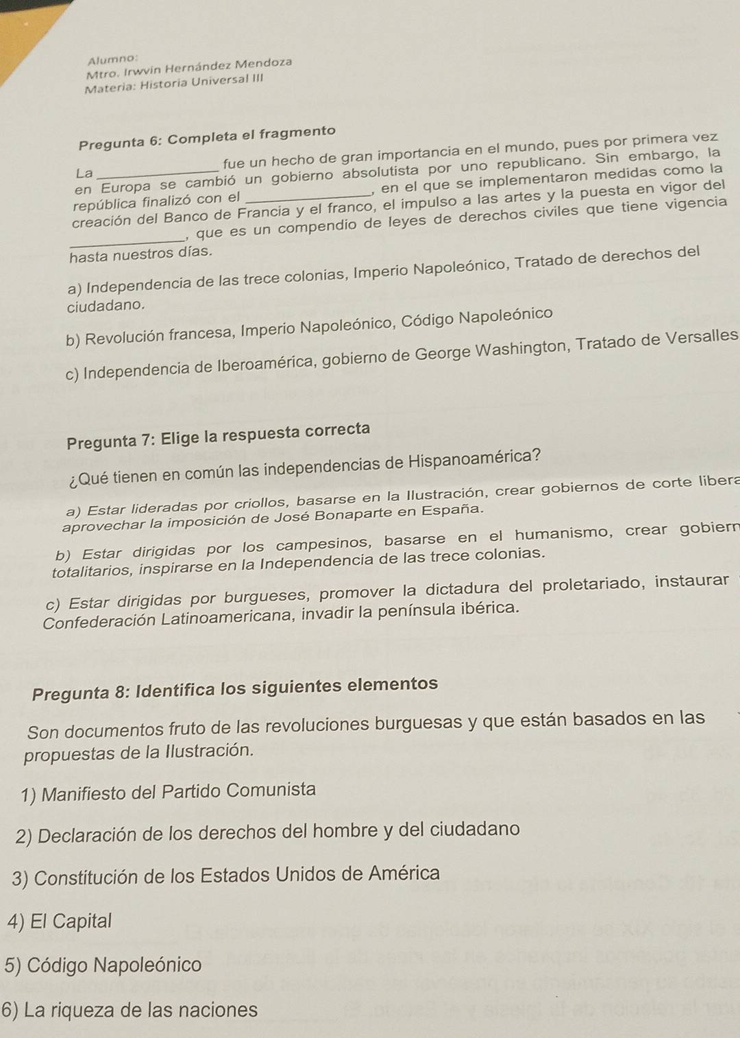 Alumno:
Mtro. Irwvín Hernández Mendoza
Materia: Historia Universal III
Pregunta 6: Completa el fragmento
La fue un hecho de gran importancia en el mundo, pues por primera vez
en Europa se cambió un gobierno absolutista por uno republicano. Sin embargo, la
república finalizó con el , en el que se implementaron medidas como la
creación del Banco de Francia y el franco, el impulso a las artes y la puesta en vigor del
_
, que es un compendio de leyes de derechos civiles que tiene vigencia
hasta nuestros días.
a) Independencia de las trece colonias, Imperio Napoleónico, Tratado de derechos del
ciudadano.
b) Revolución francesa, Imperio Napoleónico, Código Napoleónico
c) Independencia de Iberoamérica, gobierno de George Washington, Tratado de Versalles
Pregunta 7: Elige la respuesta correcta
¿Qué tienen en común las independencias de Hispanoamérica?
a) Estar lideradas por criollos, basarse en la Ilustración, crear gobiernos de corte libera
aprovechar la imposición de José Bonaparte en España.
b) Estar dirigidas por los campesinos, basarse en el humanismo, crear gobiern
totalitarios, inspirarse en la Independencia de las trece colonias.
c) Estar dirigidas por burgueses, promover la dictadura del proletariado, instaurar
Confederación Latinoamericana, invadir la península ibérica.
Pregunta 8: Identifica los siguientes elementos
Son documentos fruto de las revoluciones burguesas y que están basados en las
propuestas de la Ilustración.
1) Manifiesto del Partido Comunista
2) Declaración de los derechos del hombre y del ciudadano
3) Constitución de los Estados Unidos de América
4) El Capital
5) Código Napoleónico
6) La riqueza de las naciones