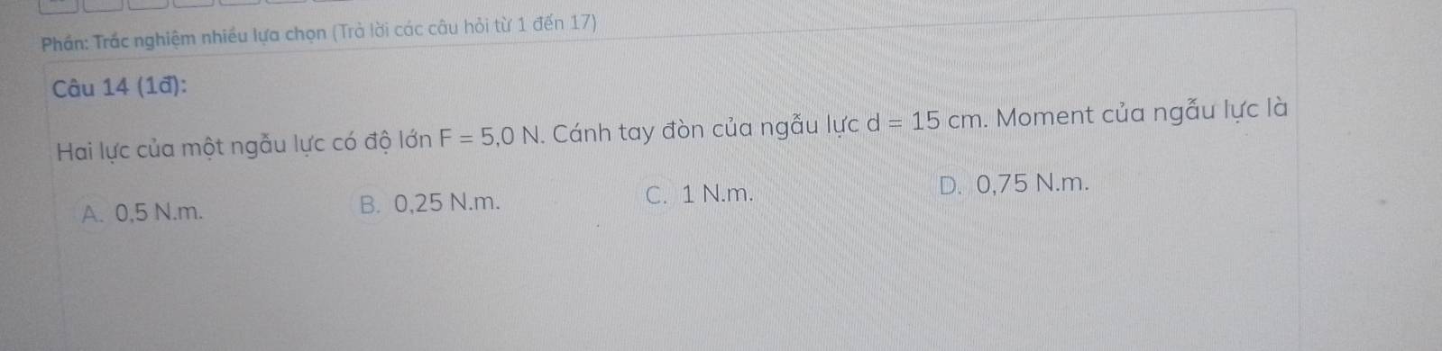 Phần: Trắc nghiệm nhiều lựa chọn (Trả lời các câu hỏi từ 1 đến 17)
Câu 14 (1ª):
Hai lực của một ngẫu lực có độ lớn F=5,0N Cánh tay đòn của ngẫu lực d=15cm 1. Moment của ngẫu lực là
A. 0,5 N.m. B. 0,25 N.m. C. 1 N.m. D. 0,75 N.m.