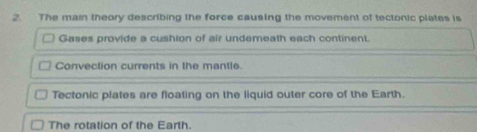 The main theory describing the force causing the movement of tectonic plates is
Gases provide a cushion of air undemeath each continent.
Convection currents in the mantle.
Tectonic plates are floating on the liquid outer core of the Earth.
The rotation of the Earth.