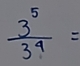  3^5/3^4 =