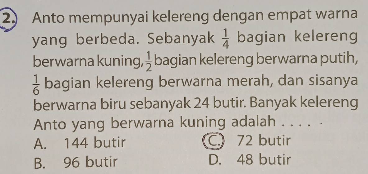 Anto mempunyai kelereng dengan empat warna
yang berbeda. Sebanyak bagian kelereng  1/4 
berwarna kuning,  1/2  bagian kelereng berwarna putih,
 1/6  bagian kelereng berwarna merah, dan sisanya
berwarna biru sebanyak 24 butir. Banyak kelereng
Anto yang berwarna kuning adalah . . . . .
A. 144 butir C.) 72 butir
B. 96 butir D. 48 butir