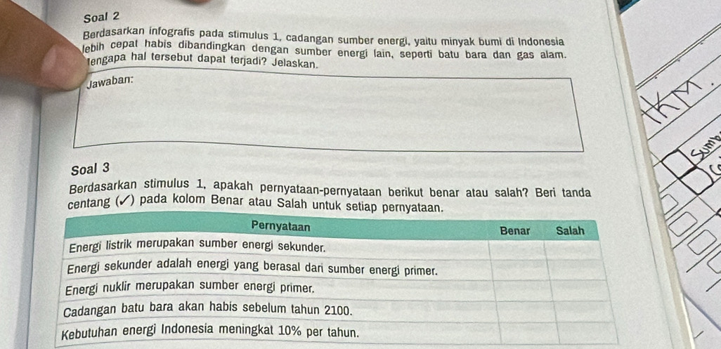 Soal 2 
Berdasarkan infografis pada stimulus 1, cadangan sumber energi, yaitu minyak bumi di Indonesia 
lebih cepat habis dibandingkan dengan sumber energi lain, seperti batu bara dan gas alam. 
lengapa hal tersebut dapat terjadi? Jelaskan. 
Jawaban: 
Soal 3 
Berdasarkan stimulus 1, apakah pernyataan-pernyataan berikut benar atau salah? Beri tanda 
ntang ( √) pada kolom Benar atau Sala