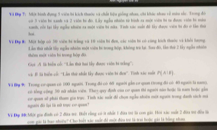 Anh Nguyên Gi sử 
Ví Dụ 7: Một binh đựng 5 viên bi kích thước và chất liệu giống nhau, chi khác nhau về màu sắc. Trong đô 
có 3 viên bí xanh và 2 viên bị đô. Lấy ngẫu nhiên từ bình ra một viên bì ta được viên bì màu 
xanh, rồi lại lấy ngẫu nhiên ra một viên bi nữa. Tinh xác suất đề lấy được viên bi đó ở lần thứ 
hai. 
Ví Dụ 8: Một hộp có 30 viên bí trắng và 10 viên bi đen, các viên bị có cùng kích thước và khổi lượng. 
Lần thứ nhất lấy ngẫu nhiên một viên bí trong hộp, không trà lại. Sau đó, lần thứ 2 lấy ngẫu nhiên 
thêm một viên bì trong hộp đó. 
Gọi A là biển cố: ''Lần thứ hai lấy được viên bi trắng''; 
và B là biến cổ: ''Lần thứ nhất lấy được viên bi đen''. Tính xác suất P(A1B). 
Ví Dụ 9: Trong cơ quan có 100 người. Trong đó có 60 người gần cơ quan (trong đó có 40 người là nam), 
có tổng cộng 30 nữ nhân viên. The quy định của cơ quan thì người nào hoặc là nam hoặc gần 
cơ quan sẽ phái tham gia trực. Tính xác suất để chọn ngẫu nhiên một người trong danh sách mã 
người đó lại là nữ trực cơ quan? 
Ví Dụ 10:Một gia đình có 2 đứa trẻ. Biết rằng có ít nhất 1 đứa trẻ là con gái. Hỏi xác suất 2 đứa trẻ đều là 
con gái là bao nhiêu? Cho biết xác suất để một đứa trẻ là trai hoặc gái là bằng nhau.