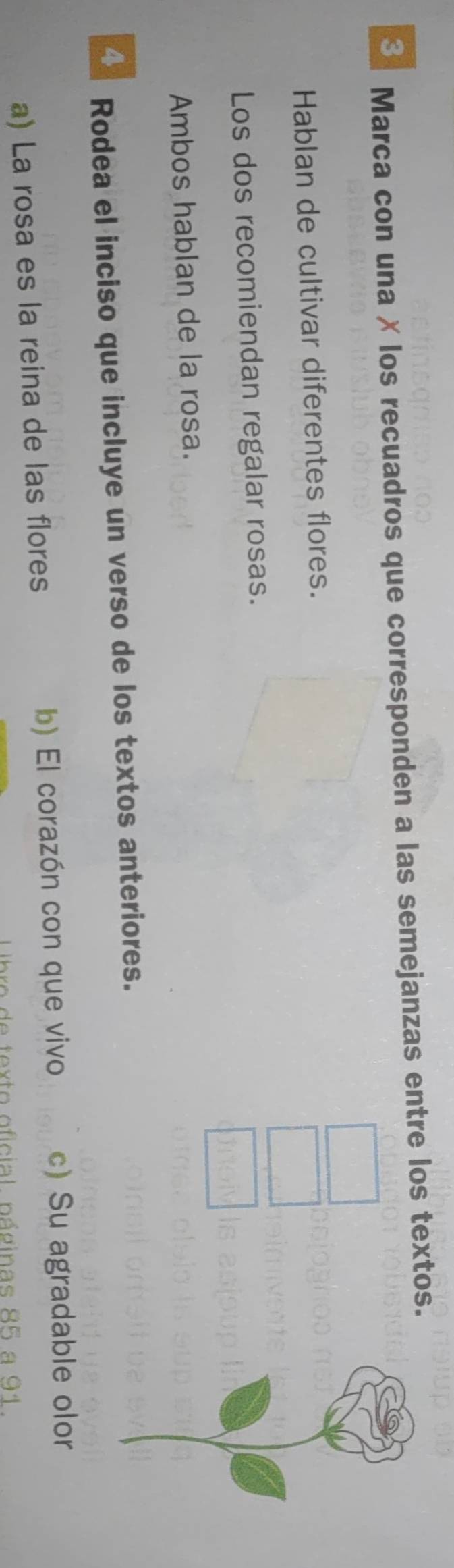 Marca con una ✗ los recuadros que corresponden a las semejanzas entre los textos.
Hablan de cultivar diferentes flores.
Los dos recomiendan regalar rosas.
Ambos hablan de la rosa.
Rodea el inciso que incluye un verso de los textos anteriores.
a) La rosa es la reina de las flores b) El corazón con que vivo c) Su agradable olor