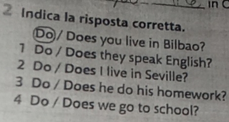 in C
Indica la risposta corretta.
Do/ Does you live in Bilbao?
1 Do / Does they speak English?
2 Do / Does I live in Seville?
3 Do / Does he do his homework?
4 Do / Does we go to school?