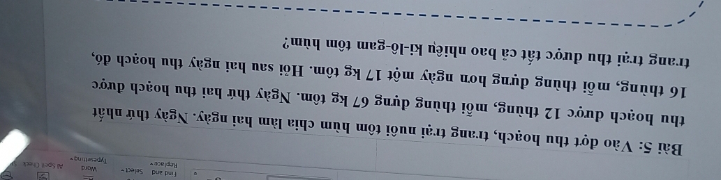 Find and Select Word Al Speil Check 
Replace Typesetting 
Bài 5: Vào đợt thu hoạch, trang trại nuôi tôm hùm chia làm hai ngày. Ngày thứ nhất 
thu hoạch được 12 thùng, mỗi thùng đựng 67 kg tôm. Ngày thứ hai thu hoạch được
16 thùng, mỗi thùng đựng hơn ngày một 17 kg tôm. Hỏi sau hai ngày thu hoạch đó, 
trang trại thu được tất cả bao nhiêu ki-lô-gam tôm hùm?