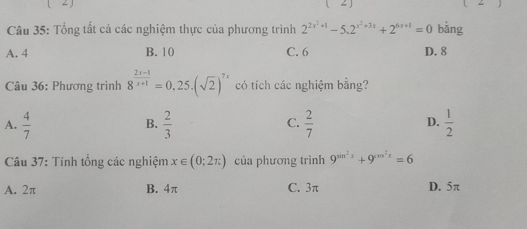 ( 2 )
Câu 35: Tổng tất cả các nghiệm thực của phương trình 2^(2x^2)+1-5.2^(x^2)+3x+2^(6x+1)=0 bǎng
A. 4 B. 10 C. 6 D. 8
Câu 36: Phương trình 8^(frac 2x-1)x+1=0,25.(sqrt(2))^7x có tích các nghiệm bằng?
A.  4/7   2/3   2/7   1/2 
B.
C.
D.
Câu 37: Tính tổng các nghiệm x∈ (0;2π ) của phương trình 9^(sin ^2)x+9^(cos ^2)x=6
A. 2π B. 4π C. 3π D. 5π