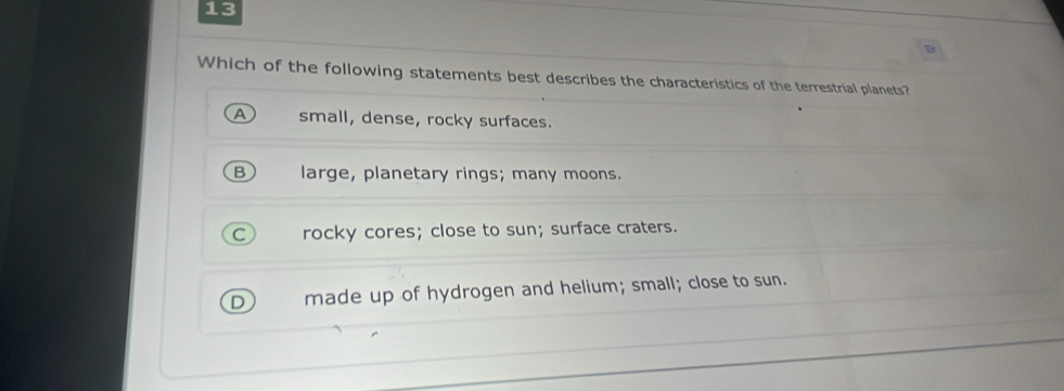 Which of the following statements best describes the characteristics of the terrestrial planets?
A small, dense, rocky surfaces.
B large, planetary rings; many moons.
C rocky cores; close to sun; surface craters.
D) made up of hydrogen and helium; small; close to sun.