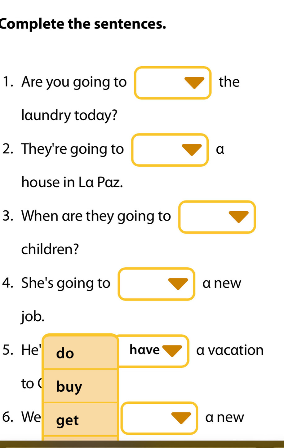 Complete the sentences. 
1. Are you going to □ the 
laundry today? 
2. They're going to □ a
house in La Paz. 
3. When are they going to □
children? 
4. She's going to □ anew^ 
job. 
5. He' do have vector V a vacation 
to ( buy 
6. We get 
□ anew