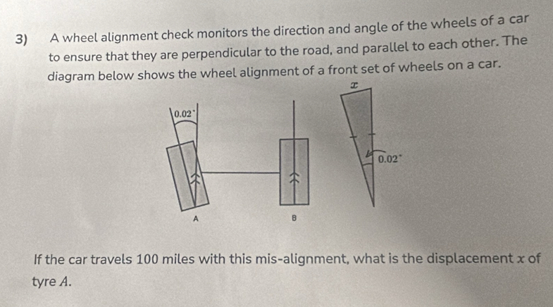 A wheel alignment check monitors the direction and angle of the wheels of a car
to ensure that they are perpendicular to the road, and parallel to each other. The
diagram below shows the wheel alignment of a front set of wheels on a car.
If the car travels 100 miles with this mis-alignment, what is the displacement x of
tyre A.