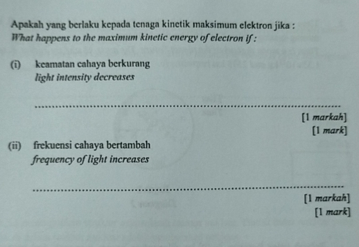 Apakah yang berlaku kepada tenaga kinetik maksimum elektron jika : 
What happens to the maximum kinetic energy of electron if : 
(i) keamatan cahaya berkurang 
light intensity decreases 
_ 
[1 markah] 
[1 mark] 
(ii) frekuensi cahaya bertambah 
frequency of light increases 
_ 
[1 markah] 
[1 mark]