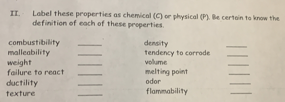 · Label these properties as chemical (C) or physical (P). Be certain to know the 
definition of each of these properties. 
combustibility _density 
_ 
malleability _tendency to corrode_ 
weight _volume 
_ 
failure to react _melting point 
_ 
ductility _odor 
_ 
texture _flammability 
_