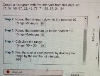 Create a histogram with five intervals from this data set
21, 37, 56, 87, 32, 45, 77, 71, 65, 67, 21, 34
Step 2 : Round the minimum down to the nearest 10 4
Range Minimum: 20
Step 3 : Round the maximum up to the nearest 10. 3
Range Maximum: 90
Step 4 : Calculate the range. 
Range: 90-20=70
2 
Step 5 : Find the size of each interval by dividing the 
range by the number of intervals 1
70/5=□
Incorrect 
Check