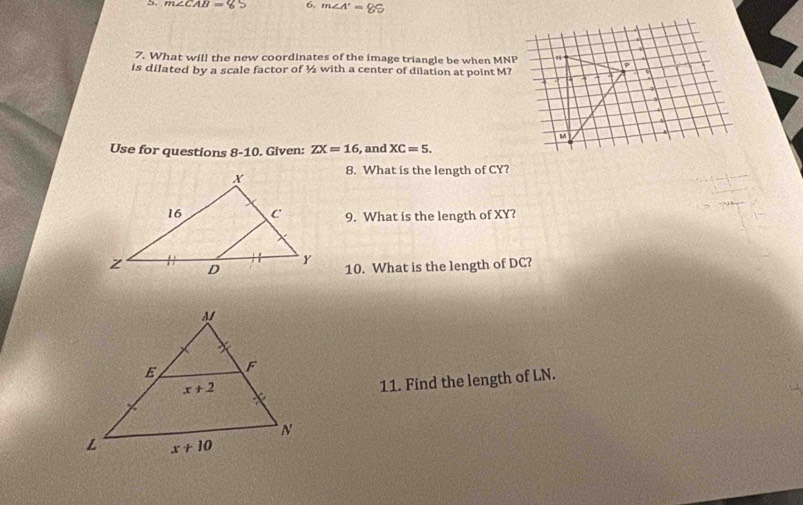 m∠ CAB= 6. m∠ A'=85
7. What will the new coordinates of the image triangle be when MNP
is dilated by a scale factor of ½ with a center of dilation at point M?
Use for questions 8-10. Given: ZX=16 , and XC=5.
8. What is the length of CY?
9. What is the length of XY?
10. What is the length of DC?
11. Find the length of LN.