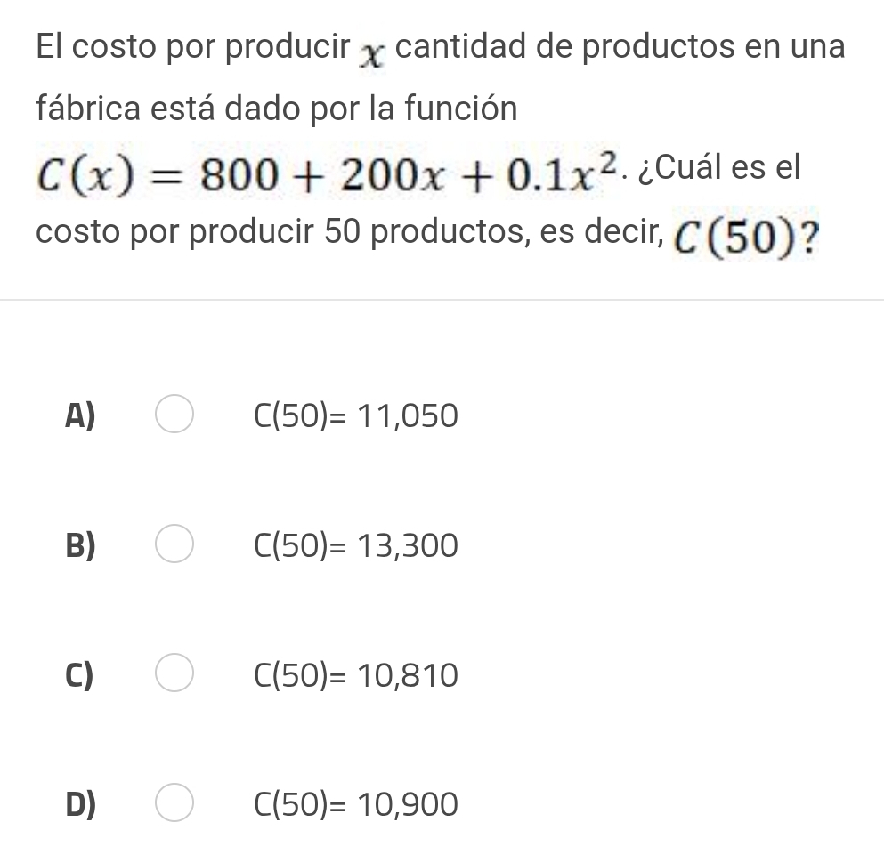 El costo por producir χ cantidad de productos en una
fábrica está dado por la función
C(x)=800+200x+0.1x^2. ¿Cuál es el
costo por producir 50 productos, es decir, C(50) 2
A)
C(50)=11,050
B)
C(50)=13,300
C)
C(50)=10,810
D)
C(50)=10,900