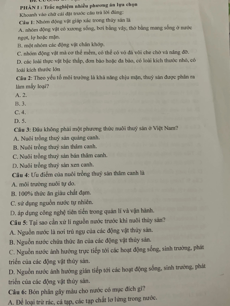 PHÀN I : Trắc nghiệm nhiều phương án lựa chọn
Khoanh vào chữ cái đặt trước câu trả lời đúng:
Câu 1: Nhóm động vật giáp xác trong thủy sản là
A. nhóm động vật có xương sống, bơi bằng vây, thở bằng mang sống ở nước
ngọt, lợ hoặc mặn.
B. một nhóm các động vật chân khớp.
C. nhóm động vật mà cơ thể mềm, có thể có vỏ đá vôi che chở và nâng đỡ.
D. các loài thực vật bậc thấp, đơn bào hoặc đa bào, có loài kích thước nhỏ, có
loài kích thước lớn
Câu 2: Theo yếu tố môi trường là khả năng chịu mặn, thuỷ sản được phân ra
làm mấy loại?
A. 2.
B. 3.
C. 4.
D. 5.
Câu 3: Đâu không phải một phương thức nuôi thuỷ sản ở Việt Nam?
A. Nuôi trồng thuỷ sản quảng canh.
B. Nuôi trồng thuỷ sản thâm canh.
C. Nuôi trồng thuỷ sản bán thâm canh.
D. Nuôi trồng thuỷ sản xen canh.
Câu 4: Ưu điểm của nuôi trồng thuỷ sản thâm canh là
A. môi trường nuôi tự do.
B. 100% thức ăn giàu chất đạm.
C. sử dụng nguồn nước tự nhiên.
D. áp dụng công nghệ tiên tiến trong quản lí và vận hành.
Câu 5: Tại sao cần xử lí nguồn nước trước khi nuôi thủy sản?
A. Nguồn nước là nơi trú ngụ của các động vật thủy sản.
B. Nguồn nước chứa thức ăn của các động vật thủy sản.
C. Nguồn nước ảnh hưởng trực tiếp tới các hoạt động sống, sinh trưởng, phát
triển của các động vật thủy sản.
D. Nguồn nước ảnh hưởng gián tiếp tới các hoạt động sống, sinh trưởng, phát
triển của các động vật thủy sản.
Câu 6: Bón phân gây màu cho nước có mục đích gì?
A. Để loại trừ rác, cá tạp, các tạp chất lơ lửng trong nước.