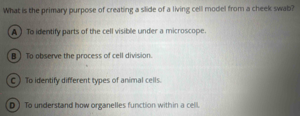 What is the primary purpose of creating a slide of a living cell model from a cheek swab?
A ) To identify parts of the cell visible under a microscope.
B) To observe the process of cell division.
C) To identify different types of animal cells.
D) To understand how organelles function within a cell.