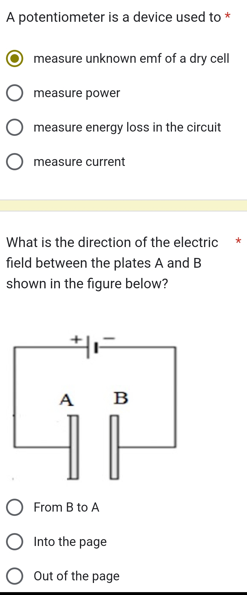 A potentiometer is a device used to *
measure unknown emf of a dry cell
measure power
measure energy loss in the circuit
measure current
What is the direction of the electric *
field between the plates A and B
shown in the figure below?
From B to A
Into the page
Out of the page