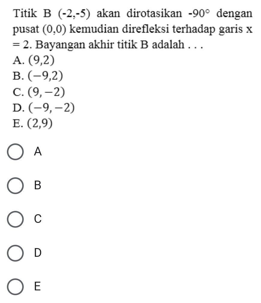 Titik B(-2,-5) akan dirotasikan -90° dengan
pusat (0,0) kemudian direfleksi terhadap garis x
=2. Bayangan akhir titik B adalah . . .
A. (9,2)
B. (-9,2)
C. (9,-2)
D. (-9,-2)
E. (2,9)
A
B
C
D
E