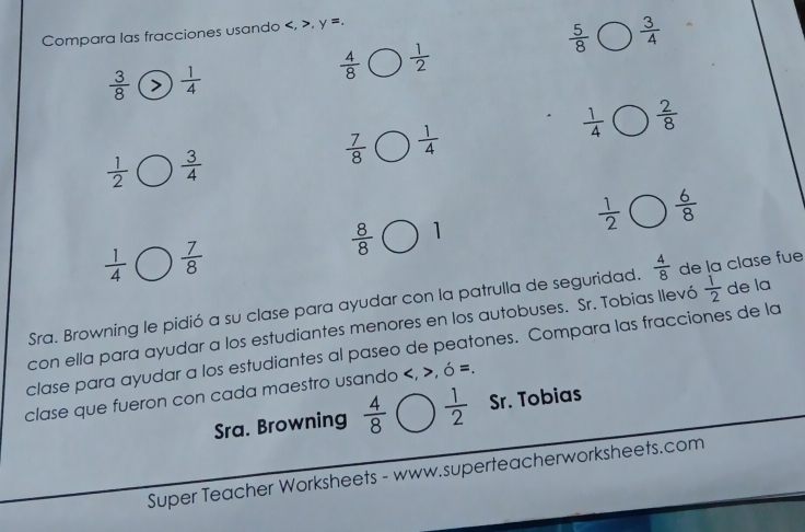 Compara las fracciones usando , y =.
 5/8   3/4 
 4/8   1/2 
 3/8   1/4 
 1/4   2/8 
 7/8   1/4 
 1/2   3/4 
 1/2   6/8 
 8/8  1
 1/4   7/8 
Sra. Browning le pidió a su clase para ayudar con la patrulla de seguridad.  4/8  de la clase fue 
con ella para ayudar a los estudiantes menores en los autobuses. Sr. Tobias llevó  1/2  de la 
clase para ayudar a los estudiantes al paseo de peatones. Compara las fracciones de la 
clase que fueron con cada maestro usando , ó =. 
Sra. Browning  4/8   1/2  Sr. Tobias 
Super Teacher Worksheets - www.superteacherworksheets.com