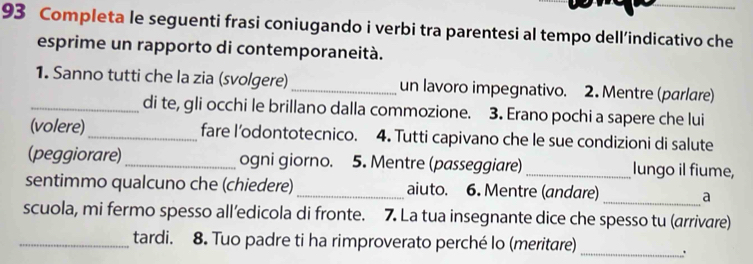 Completa le seguenti frasi coniugando i verbi tra parentesi al tempo dell’indicativo che 
esprime un rapporto di contemporaneità. 
1. Sanno tutti che la zia (svolgere) _un lavoro impegnativo. 2. Mentre (parlare) 
_di te, gli occhi le brillano dalla commozione. 3. Erano pochi a sapere che lui 
(volere)_ fare l’odontotecnico. 4. Tutti capivano che le sue condizioni di salute 
(peggiorare)_ ogni giorno. 5. Mentre (passeggiare)_ lungo il fiume, 
sentimmo qualcuno che (chiedere) _aiuto. 6. Mentre (andare) _a 
scuola, mi fermo spesso all’edicola di fronte. 7. La tua insegnante dice che spesso tu (arrivare) 
_tardi. 8. Tuo padre ti ha rimproverato perché lo (meritare) 
_.