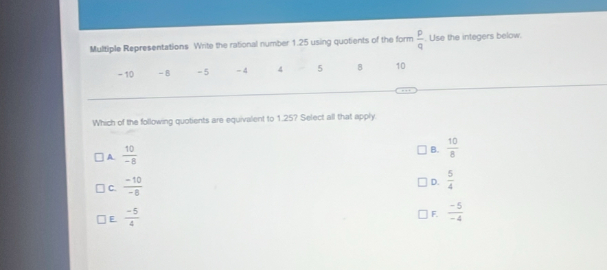 Multiple Representations Write the rational number 1.25 using quotients of the form  p/q . Use the integers below.
- 10 -8 -5 _A 4 5 8 10
Which of the following quotients are equivalent to 1.25? Select all that apply.
A.  10/-8 
B.  10/8 
C.  (-10)/-8 
D.  5/4 
E  (-5)/4 
F.  (-5)/-4 