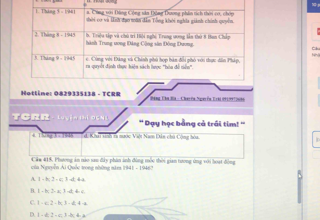 Hoạt động
10 p
Câu
Nhậ
Hotline: 0829335138 - TCRR Đặng Thu Hà - Chuyên Nguyễn Trài 0919973686
TCRR - Luyện thị DGNL ' Dạy học bằng cả trái tim! ”
4. Tháng 3 - 1946 d. Khai sinh ra nước Việt Nam Dân chủ Cộng hòa.
D
Câu 415. Phương án nào sau đây phản ánh đúng mốc thời gian tương ứng với hoạt động
của Nguyễn Ái Quốc trong những năm 1941 - 1946?
A. 1 - b; 2 - c; 3 -d; 4-a.
B. 1 - b; 2- a; 3 -d; 4 - c.
C. 1 - c; 2 - b; 3 - d; 4 -a.
D. 1 - d; 2 - c; 3 -b; 4- a.