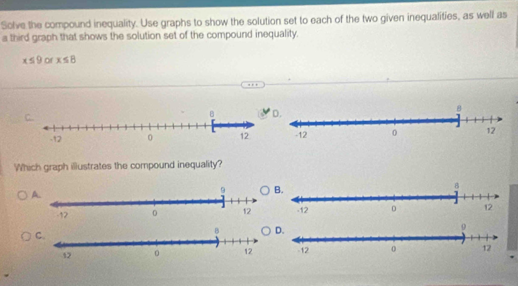 Solve the compound inequality. Use graphs to show the solution set to each of the two given inequalities, as well as 
a third graph that shows the solution set of the compound inequality.
x≤ 9 of x≤ 8
Which graph illustrates the compound inequality?