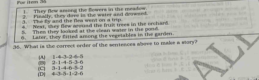 For item 36
1. They flew among the flowers in the meadow.
2. Finally, they dove in the water and drowned.
3. The fly and the flea went on a trip.
4. Next, they flew around the fruit trees in the orchard.
5. Then they looked at the clean water in the pond.
6. Later, they flitted among the vegetables in the garden.
a 36. What is the correct order of the sentences above to make a story?
(A) 1 -4 -3 -2 -6 -5
(B) 2 -1 -4 -5 -3 -6
(C) 3 -1 -4 -6 -5 -2
(D) 4 -3 -5 -1 -2 -6