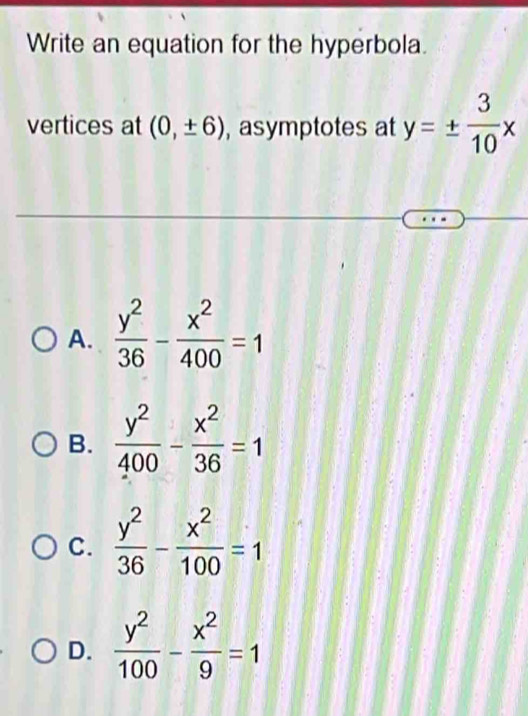 Write an equation for the hyperbola.
vertices at (0,± 6) , asymptotes at y=±  3/10 x
A.  y^2/36 - x^2/400 =1
B.  y^2/400 - x^2/36 =1
C.  y^2/36 - x^2/100 =1
D.  y^2/100 - x^2/9 =1