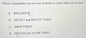 Which command(s) can you use to delete an entire table and its data?
a. ROLLBACi
b. SELECT and DELETE TABLE
c. DROP TABLE
d. DELETE and ALTER TABLE