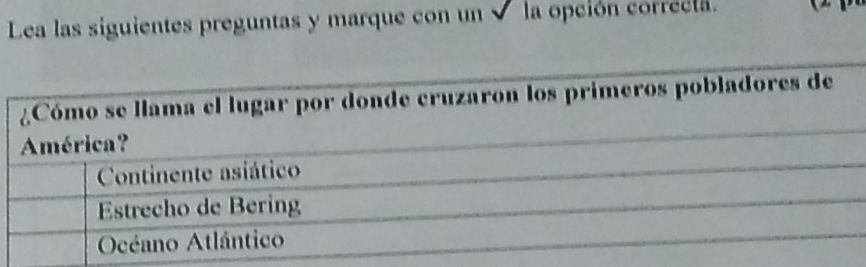 Lea las siguientes preguntas y marque con un √ la opción correcia.
¿Cómo se llama el lugar por donde cruzaron los primeros pobladores de
América?
Continente asiático
Estrecho de Bering
Océano Atlántico