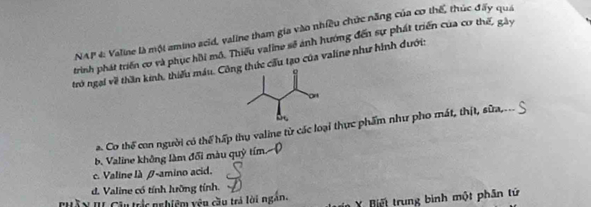 NAP 4: Valine là một amino scid, valine tham gia vào nhiều chức năng của cơ thế, thúc đấy quá
trình phát triển cơ và phục hồi mô. Thiếu valine sẽ ảnh hướng đến sự phát triển của cơ thế, gày
trở ngại về thần kinh, thiếu máu. Cônhức cầu tạo của valine như hình dưới:
a. Co thể con người có thể hấp thụ valine từ các loại thực phẩm như pho mát, thịt, sữa,..
b. Valine không làm đổi màu quỳ tím
c. Valine là β -amino acid.
d. Valine có tính lưỡng tính.
HầX II Cầu trắc nghiệm yêu cầu trả lời ngắn. X Biết trung bình một phân tử