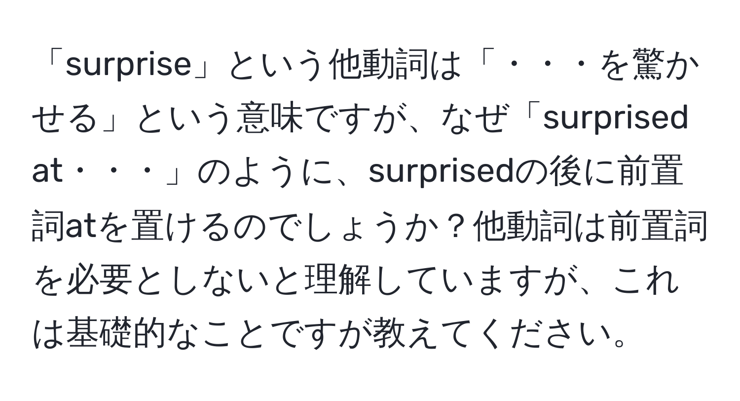 「surprise」という他動詞は「・・・を驚かせる」という意味ですが、なぜ「surprised at・・・」のように、surprisedの後に前置詞atを置けるのでしょうか？他動詞は前置詞を必要としないと理解していますが、これは基礎的なことですが教えてください。