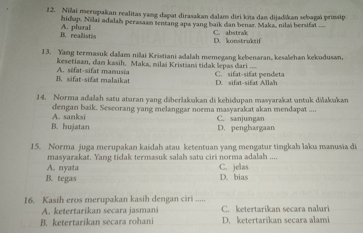 Nilai merupakan realitas yang dapat dirasakan dalam diri kita dan dijadikan sebagai prinsip
hidup. Nilai adalah perasaan tentang apa yang baik dan benar. Maka, nilai bersifat ....
A. plural
B. realistis
C. abstrak
D. konstruktif
13. Yang termasuk dalam nilai Kristiani adalah memegang kebenaran, kesalehan kekudusan,
kesetiaan, dan kasih. Maka, nilai Kristiani tidak lepas dari ....
A. sifat-sifat manusia
C. sifat-sifat pendeta
B. sifat-sifat malaikat D. sifat-sifat Allah
14. Norma adalah satu aturan yang diberlakukan di kehidupan masyarakat untuk dilakukan
dengan baik. Seseorang yang melanggar norma masyarakat akan mendapat ....
A. sanksi C. sanjungan
B. hujatan D. penghargaan
15. Norma juga merupakan kaidah atau ketentuan yang mengatur tingkah laku manusia di
masyarakat. Yang tidak termasuk salah satu ciri norma adalah ....
A. nyata C. jelas
B. tegas D. bias
16. Kasih eros merupakan kasih dengan ciri .....
A. ketertarikan secara jasmani C. ketertarikan secara naluri
B. ketertarikan secara rohani D. ketertarikan secara alami