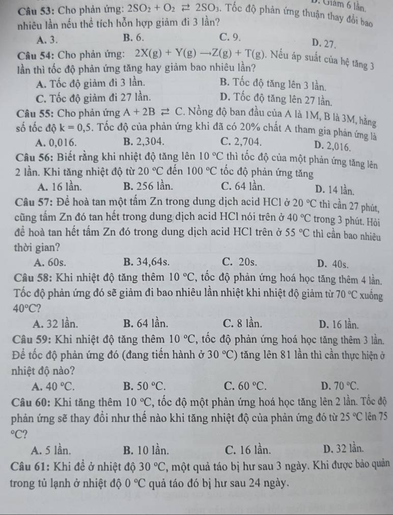 D. Châm 6 lần.
Câu 53: Cho phản ứng: 2SO_2+O_2leftharpoons 2SO_3. Tốc độ phản ứng thuận thay đổi bao
nhiêu lần nếu thể tích hỗn hợp giảm đi 3 lần?
A. 3. B. 6. C. 9.
D. 27.
Câu 54: Cho phản ứng: 2X(g)+Y(g)to Z(g)+T(g) , Nếu áp suất của hệ tăng 3
ần thì tốc độ phản ứng tăng hay giảm bao nhiêu lần?
A. Tốc độ giảm đi 3 lần. B. Tốc độ tăng lên 3 lần.
C. Tốc độ giảm đi 27 lần. D. Tốc độ tăng lên 27 lần.
Câu 55: Cho phản ứng A+2Bleftharpoons C. Nồng độ ban đầu của A là 1M, B là 3M, hằng
số tốc độ k=0,5. Tốc độ của phản ứng khi đã có 20% chất A tham gia phản ứng là
A. 0,016. B. 2,304. C. 2,704. D. 2,016.
Câu 56: Biết rằng khi nhiệt độ tăng lên 10°C thì tốc độ của một phản ứng tăng lên
2 lần. Khi tăng nhiệt độ từ 20°C đến 100°C tốc độ phản ứng tăng
A. 16 lần. B. 256 lần. C. 64 lần. D. 14 lần.
Câu 57: Để hoà tan một tấm Zn trong dung dịch acid HCl ở 20°C thì cần 27 phút,
cũng tấm Zn đó tan hết trong dung dịch acid HCl nói trên ở 40°C trong 3 phút. Hỏi
để hoà tan hết tấm Zn đó trong dung dịch acid HCl trên ở 55°C thì cần bao nhiêu
thời gian?
A. 60s. B. 34,64s. C. 20s. D. 40s.
Câu 58: Khi nhiệt độ tăng thêm 10°C , tốc độ phản ứng hoá học tăng thêm 4 lần.
Tốc độ phản ứng đó sẽ giảm đi bao nhiêu lần nhiệt khi nhiệt độ giảm từ 70°C xuống
40°C 2
A. 32 lần. B. 64 lần. C. 8 lần. D. 16 lần.
Câu 59: Khi nhiệt độ tăng thêm 10°C , tốc độ phản ứng hoá học tăng thêm 3 lần.
Để tốc độ phản ứng đó (đang tiến hành ở 30°C) tăng lên 81 lần thì cần thực hiện ở
nhiệt độ nào?
A. 40°C. B. 50°C. C. 60°C. D. 70°C.
Câu 60: Khi tăng thêm 10°C 3, tốc độ một phản ứng hoá học tăng lên 2 lần. Tốc độ
phản ứng sẽ thay đổi như thế nào khi tăng nhiệt độ của phản ứng đó từ 25°C lên 75°C 2
A. 5 lần. B. 10 lần. C. 16 lần. D. 32 lần.
Câu 61: Khi đề ở nhiệt độ 30°C 7, một quả táo bị hư sau 3 ngày. Khi được bảo quản
trong tủ lạnh ở nhiệt độ 0°C quả táo đó bị hư sau 24 ngày.