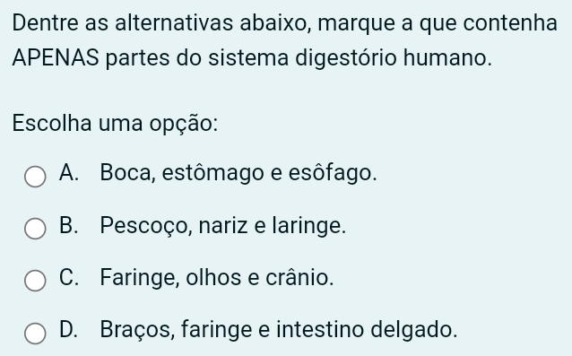 Dentre as alternativas abaixo, marque a que contenha
APENAS partes do sistema digestório humano.
Escolha uma opção:
A. Boca, estômago e esôfago.
B. Pescoço, nariz e laringe.
C. Faringe, olhos e crânio.
D. Braços, faringe e intestino delgado.