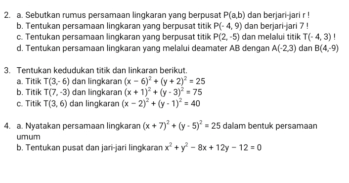 Sebutkan rumus persamaan lingkaran yang berpusat P(a,b) dan berjari-jari r! 
b. Tentukan persamaan lingkaran yang berpusat titik P(-4,9) dan berjari-jari 7! 
c. Tentukan persamaan lingkaran yang berpusat titik P(2,-5) dan melalui titik T(-4,3) | 
d. Tentukan persamaan lingkaran yang melalui deamater AB dengan A(-2,3) dan B(4,-9)
3. Tentukan kedudukan titik dan linkaran berikut. 
a. Titik T(3,-6) dan lingkaran (x-6)^2+(y+2)^2=25
b. Titik T(7,-3) dan lingkaran (x+1)^2+(y-3)^2=75
c. Titik T(3,6) dan lingkaran (x-2)^2+(y-1)^2=40
4. a. Nyatakan persamaan lingkaran (x+7)^2+(y-5)^2=25 dalam bentuk persamaan 
umum 
b. Tentukan pusat dan jari-jari lingkaran x^2+y^2-8x+12y-12=0