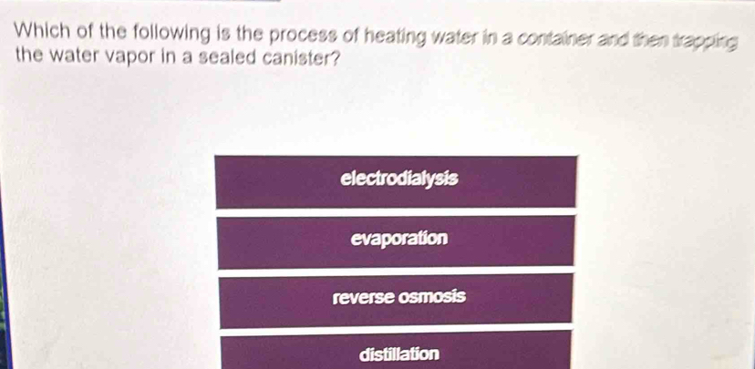 Which of the following is the process of heating water in a container and then trapping
the water vapor in a sealed canister?
electrodialysis
evaporation
reverse osmosis
distillation