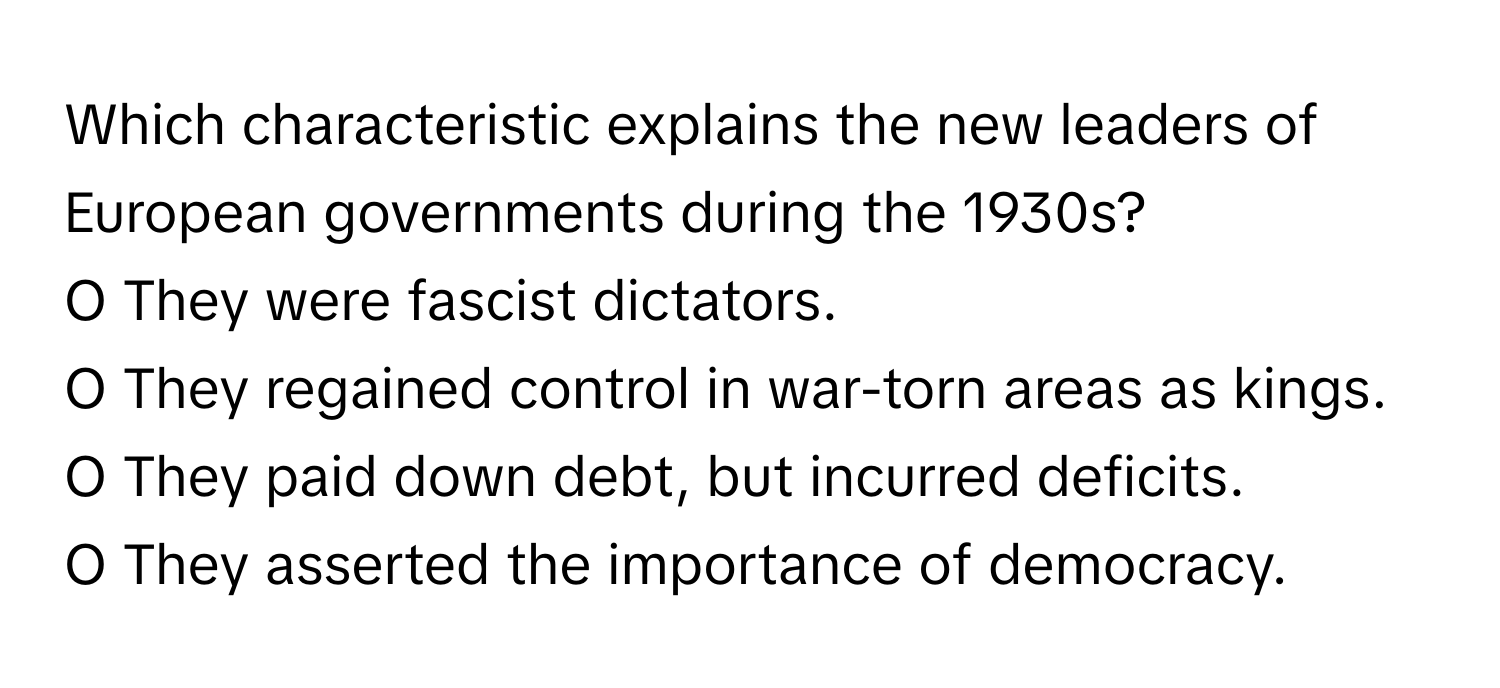 Which characteristic explains the new leaders of European governments during the 1930s?
O They were fascist dictators.
O They regained control in war-torn areas as kings.
O They paid down debt, but incurred deficits.
O They asserted the importance of democracy.