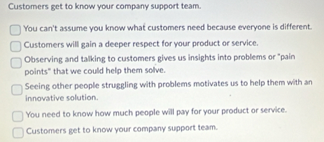 Customers get to know your company support team.
You can't assume you know what customers need because everyone is different.
Customers will gain a deeper respect for your product or service.
Observing and talking to customers gives us insights into problems or "pain
points" that we could help them solve.
Seeing other people struggling with problems motivates us to help them with an
innovative solution.
You need to know how much people will pay for your product or service.
Customers get to know your company support team.