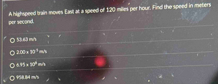 A highspeed train moves East at a speed of 120 miles per hour. Find the speed in meters
per second.
53.63 m/s
2.00* 10^(-5)m/s
6.95* 10^8m/s
958.84 m/s