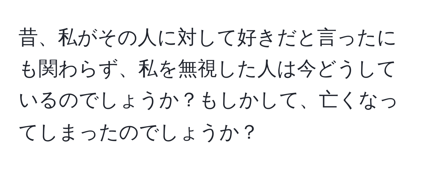 昔、私がその人に対して好きだと言ったにも関わらず、私を無視した人は今どうしているのでしょうか？もしかして、亡くなってしまったのでしょうか？